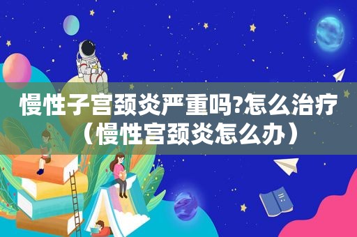 慢性子宫颈炎严重吗?怎么治疗（慢性宫颈炎怎么办）