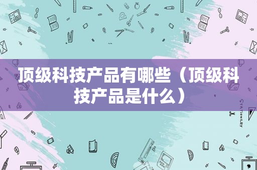 顶级科技产品有哪些（顶级科技产品是什么）