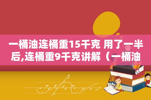 一桶油连桶重15千克 用了一半后,连桶重9千克讲解（一桶油连桶重15千克 用了一半后,连桶重9千克,怎么讲）