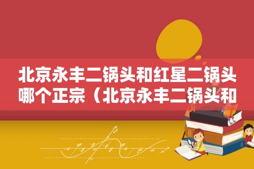 北京永丰二锅头和红星二锅头哪个正宗（北京永丰二锅头和红星二锅头那个好）