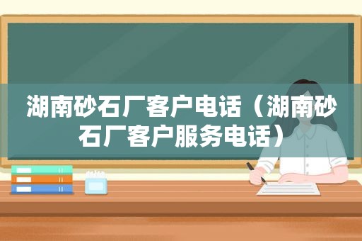 湖南砂石厂客户电话（湖南砂石厂客户服务电话）