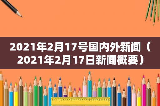 2021年2月17号国内外新闻（2021年2月17日新闻概要）