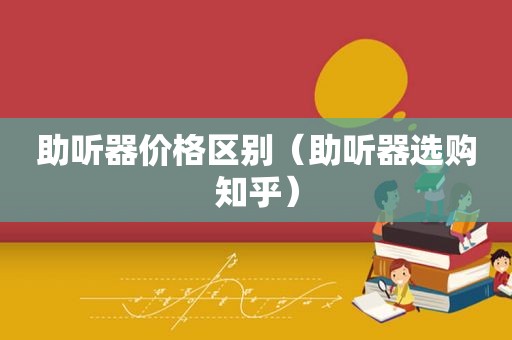 助听器价格区别（助听器选购知乎）