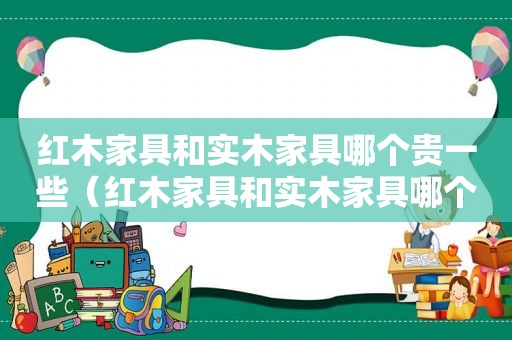 红木家具和实木家具哪个贵一些（红木家具和实木家具哪个好）