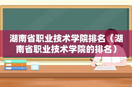 湖南省职业技术学院排名（湖南省职业技术学院的排名）