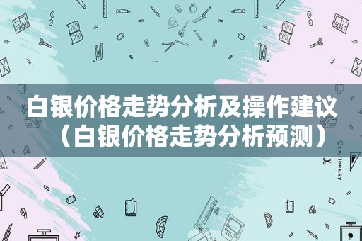 白银价格走势分析及操作建议（白银价格走势分析预测）