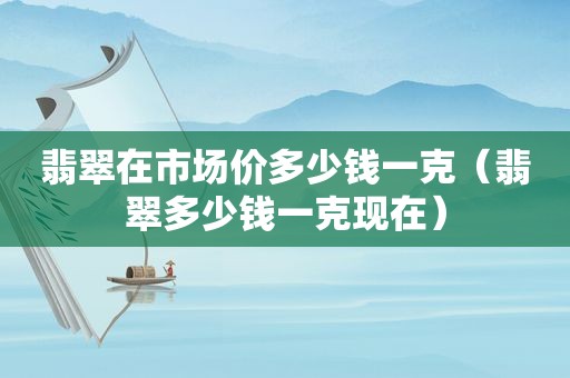 翡翠在市场价多少钱一克（翡翠多少钱一克现在）