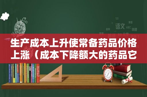 生产成本上升使常备药品价格上涨（成本下降额大的药品它的成本下降率一定也大吗）