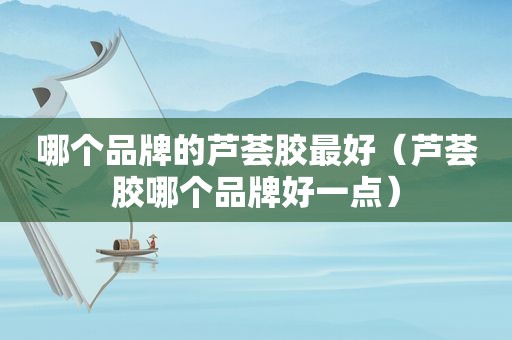 哪个品牌的芦荟胶最好（芦荟胶哪个品牌好一点）