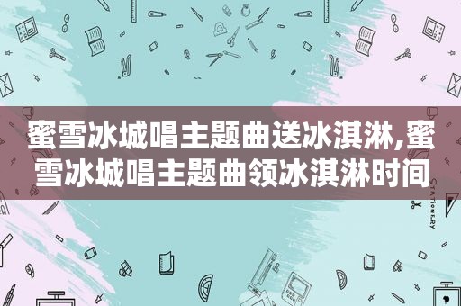 蜜雪冰城唱主题曲送冰淇淋,蜜雪冰城唱主题曲领冰淇淋时间