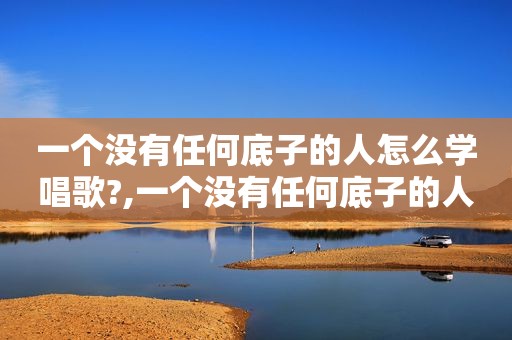 一个没有任何底子的人怎么学唱歌?,一个没有任何底子的人怎么学唱歌好听