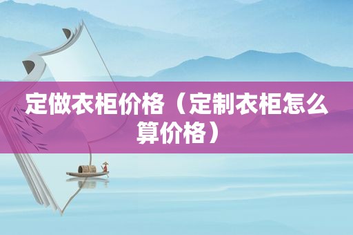 定做衣柜价格（定制衣柜怎么算价格）