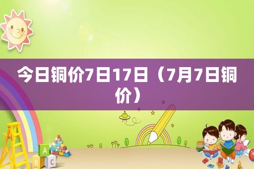 今日铜价7日17日（7月7日铜价）