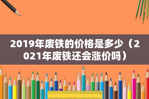 2019年废铁的价格是多少（2021年废铁还会涨价吗）