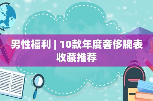 男性福利 | 10款年度奢侈腕表收藏推荐