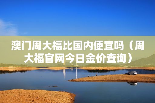 澳门周大福比国内便宜吗（周大福官网今日金价查询）