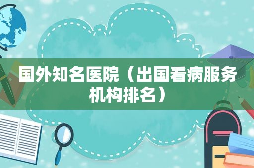 国外知名医院（出国看病服务机构排名）