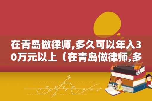 在青岛做律师,多久可以年入30万元以上（在青岛做律师,多久可以年入30万元的）