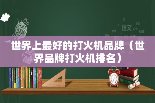 世界上最好的打火机品牌（世界品牌打火机排名）
