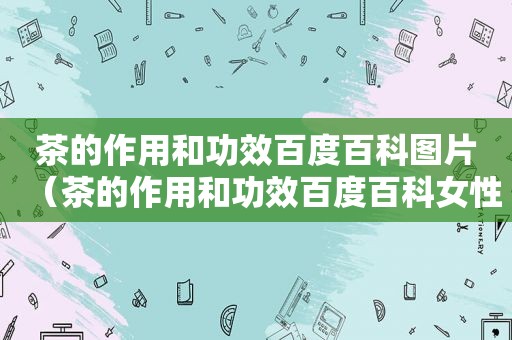 茶的作用和功效百度百科图片（茶的作用和功效百度百科女性）
