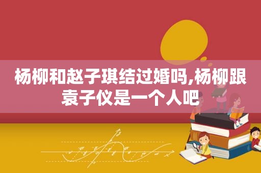 杨柳和赵子琪结过婚吗,杨柳跟袁子仪是一个人吧