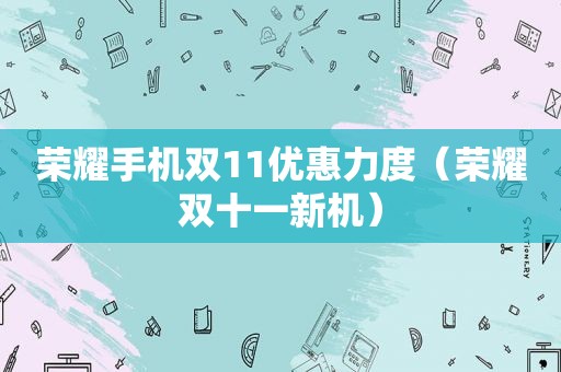 荣耀手机双11优惠力度（荣耀双十一新机）
