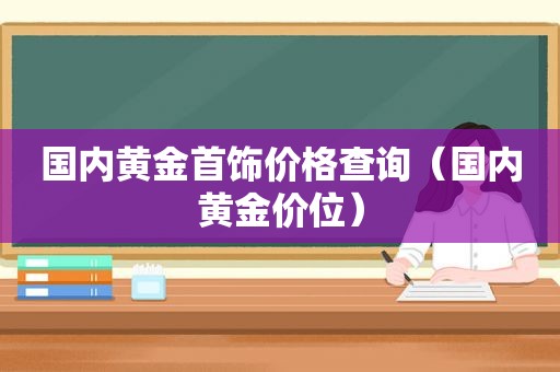 国内黄金首饰价格查询（国内黄金价位）