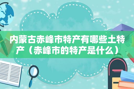 内蒙古赤峰市特产有哪些土特产（赤峰市的特产是什么）