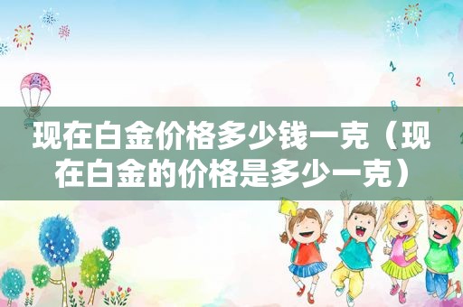 现在白金价格多少钱一克（现在白金的价格是多少一克）
