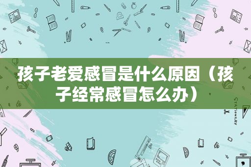 孩子老爱感冒是什么原因（孩子经常感冒怎么办）