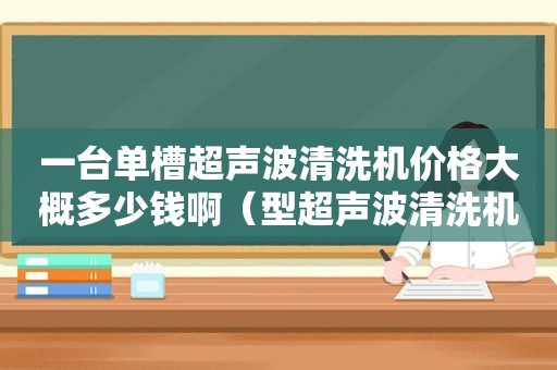 一台单槽超声波清洗机价格大概多少钱啊（型超声波清洗机）