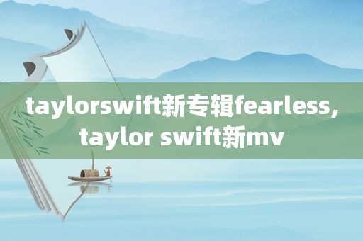 taylorswift新专辑fearless,taylor swift新mv