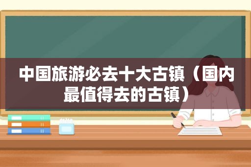 中国旅游必去十大古镇（国内最值得去的古镇）