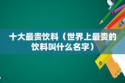 十大最贵饮料（世界上最贵的饮料叫什么名字）