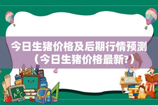 今日生猪价格及后期行情预测（今日生猪价格最新?）