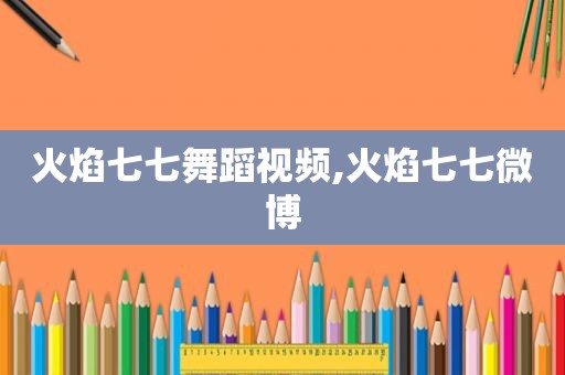 火焰七七舞蹈视频,火焰七七微博