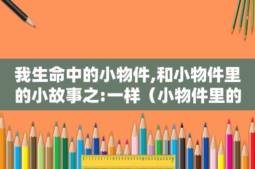 我生命中的小物件,和小物件里的小故事之:一样（小物件里的故事作文）