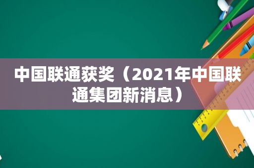 中国联通获奖（2021年中国联通集团新消息）