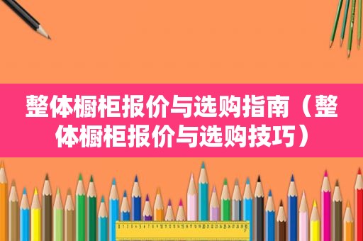 整体橱柜报价与选购指南（整体橱柜报价与选购技巧）