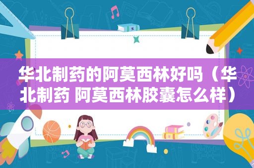 华北制药的阿莫西林好吗（华北制药 阿莫西林胶囊怎么样）