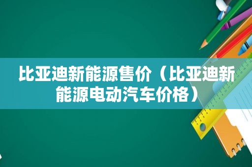 比亚迪新能源售价（比亚迪新能源电动汽车价格）