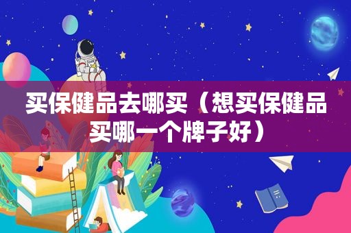 买保健品去哪买（想买保健品买哪一个牌子好）