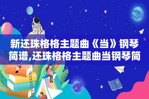 新还珠格格主题曲《当》钢琴简谱,还珠格格主题曲当钢琴简谱