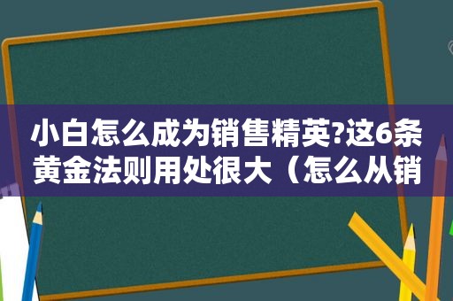小白怎么成为销售精英?这6条黄金法则用处很大（怎么从销售小白到销售精英）