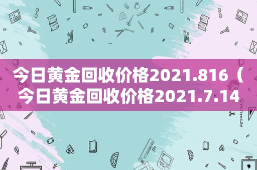 今日黄金回收价格2021.816（今日黄金回收价格2021.7.14）