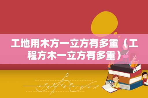 工地用木方一立方有多重（工程方木一立方有多重）