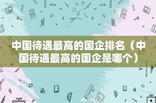 中国待遇最高的国企排名（中国待遇最高的国企是哪个）