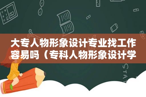 大专人物形象设计专业找工作容易吗（专科人物形象设计学什么）
