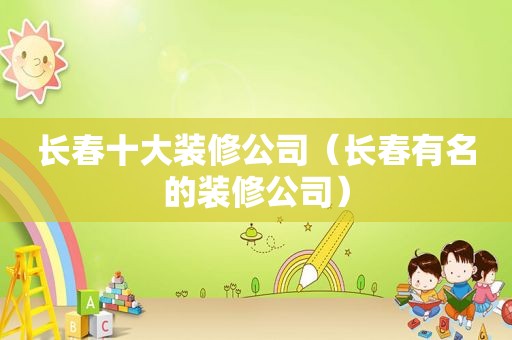 长春十大装修公司（长春有名的装修公司）