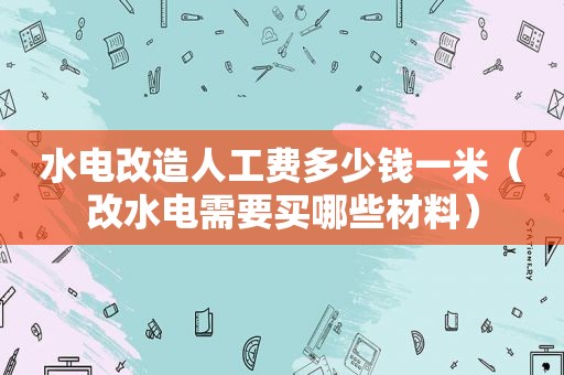 水电改造人工费多少钱一米（改水电需要买哪些材料）